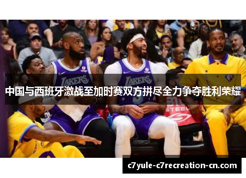 中国与西班牙激战至加时赛双方拼尽全力争夺胜利荣耀